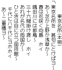 　　　東京名所(本唄)
東京名所を　甚句にとけばヨ～
　あ～芝か上野か浅草か～
  春は花咲く向島　ホイ
  隅田川には都鳥～
  三十六間掛け渡し　ホイ
  あれが名代の両国か～
  ひときは目に立つ国技館～
 　千代に八千代にヨホホイ
 　あ～二重橋ヨ～