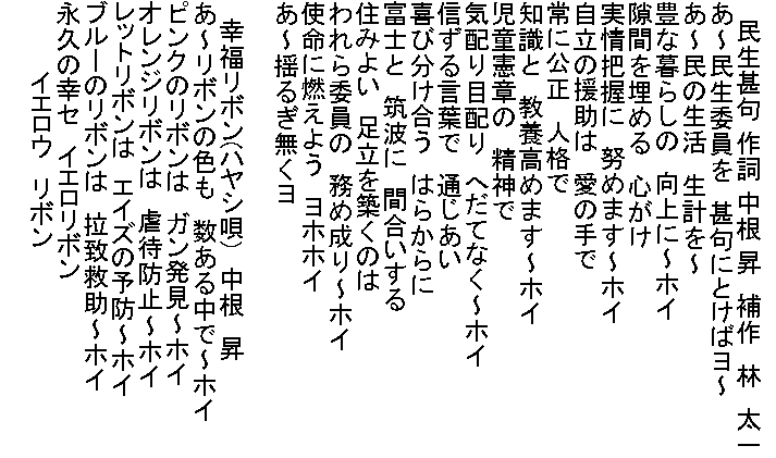 
　　民生甚句 作詞 中根 昇　補作　林　太一
あ～民生委員を　甚句にとけばヨ～
あ～民の生活　生計を～
豊な暮らしの　向上に～ホイ
隙間を埋める　心がけ
実情把握に　努めます～ホイ
自立の援助は　愛の手で
常に公正　人格で
知識と　教養高めます～ホイ
児童憲章の　精神で
気配り目配り　へだてなく～ホイ
信ずる言葉で　通じあい
喜び分け合う　はらからに
富士と　筑波に　間合いする
住みよい　足立を築くのは
われら委員の　務め成り～ホイ
使命に燃えよう　ヨホホイ
あ～揺るぎ無くヨ

　幸福リボン(ハヤシ唄)　中根　昇
あ～リボンの色も　数ある中で～ホイ
ピンクのリボンは　ガン発見～ホイ
オレンジリボンは　虐待防止～ホイ
レットリボンは　エイズの予防～ホイ
ブルーのリボンは　拉致救助～ホイ
永久の幸セ　イエロリボン
　　　　イエロウ　リボン
